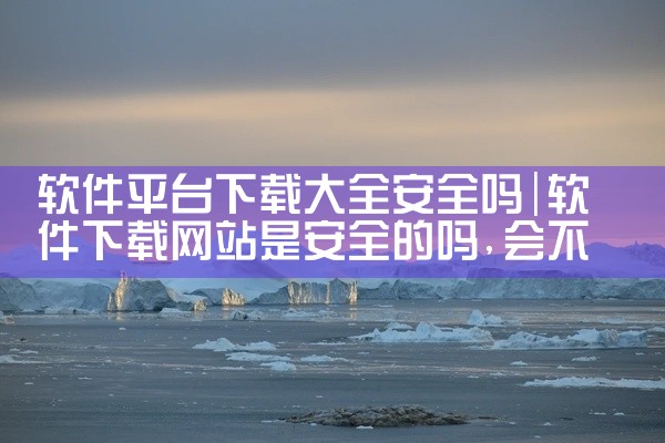 软件平台下载大全安全吗